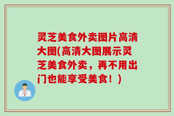 灵芝美食外卖图片高清大图(高清大图展示灵芝美食外卖,再不用出门也能享受美食!) 灵芝美食外卖图片高清大图(高清大图展示灵芝美食外卖,再不用出门也能享受美食!)