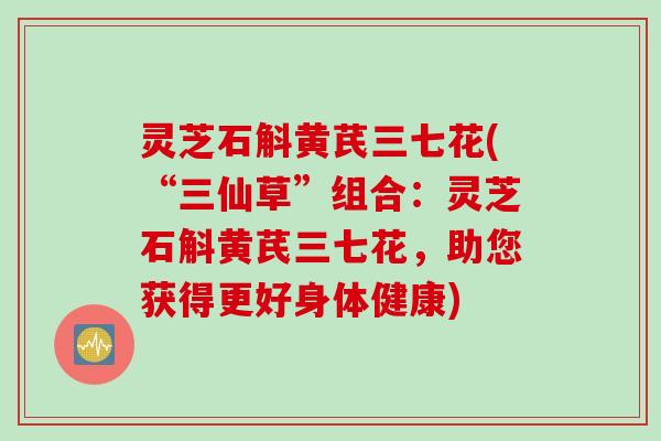 灵芝石斛黄芪三七花(“三仙草”组合：灵芝石斛黄芪三七花，助您获得更好身体健康)