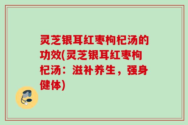 灵芝银耳红枣枸杞汤的功效(灵芝银耳红枣枸杞汤：滋补养生，强身健体)