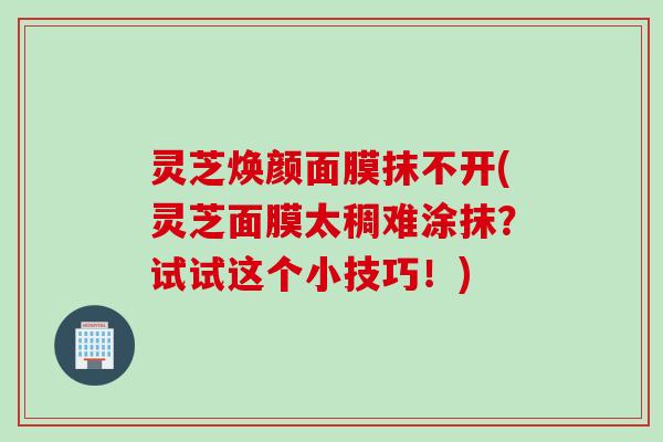 灵芝焕颜面膜抹不开(灵芝面膜太稠难涂抹？试试这个小技巧！)