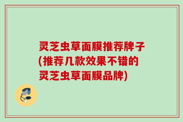 灵芝虫草面膜推荐牌子(推荐几款效果不错的灵芝虫草面膜品牌)