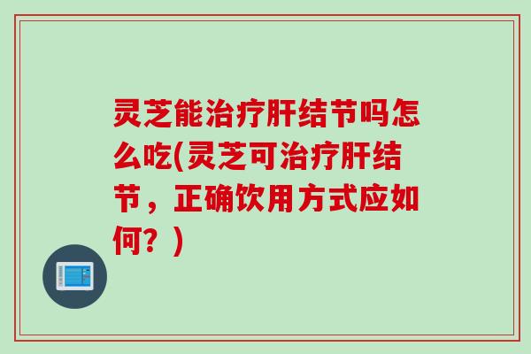 灵芝能治疗肝结节吗怎么吃(灵芝可治疗肝结节，正确饮用方式应如何？)