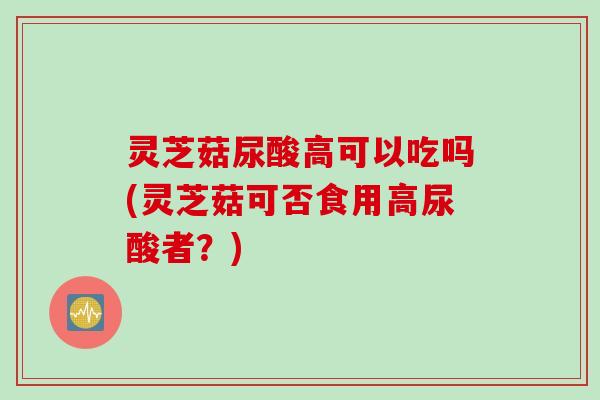 灵芝菇尿酸高可以吃吗(灵芝菇可否食用高尿酸者？)