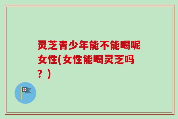 灵芝青少年能不能喝呢女性(女性能喝灵芝吗?) 灵芝青少年能不能喝呢女性(女性能喝灵芝吗?)