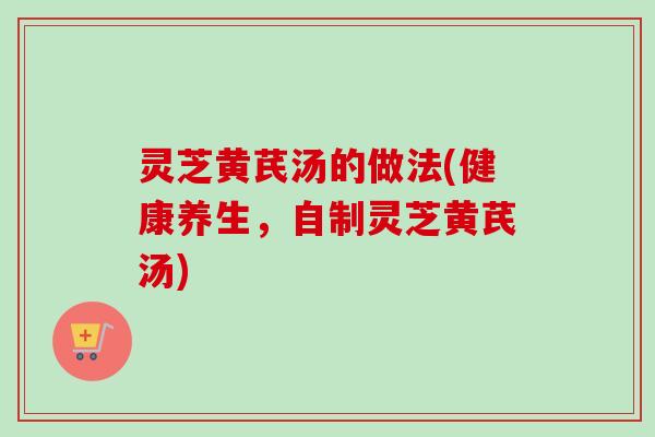 灵芝黄芪汤的做法(健康养生,自制灵芝黄芪汤) 灵芝黄芪汤的做法(健康养生,自制灵芝黄芪汤)