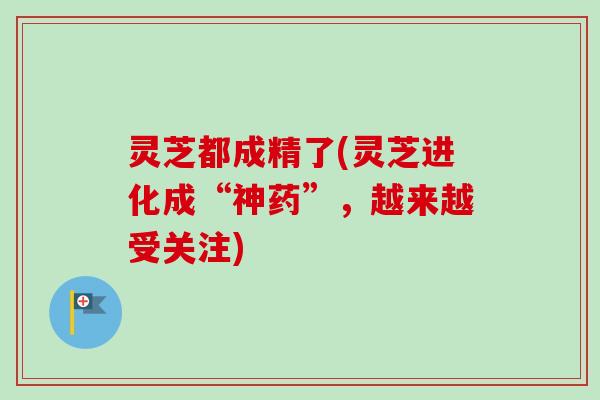 灵芝都成精了(灵芝进化成“神药”，越来越受关注)