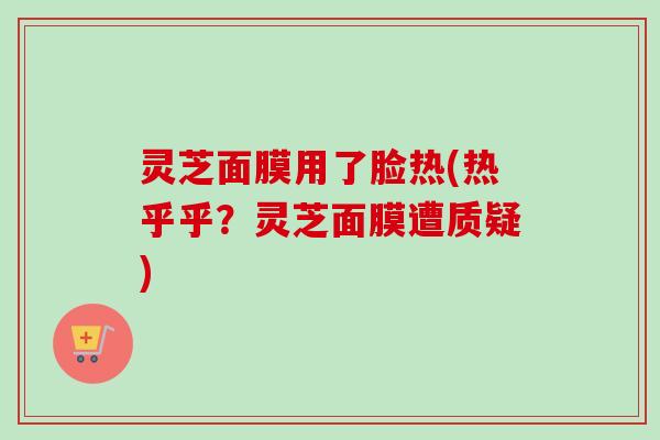 灵芝面膜用了脸热(热乎乎?灵芝面膜遭质疑) 灵芝面膜用了脸热(热乎乎?灵芝面膜遭质疑)