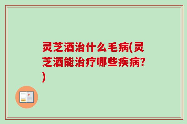 灵芝酒治什么毛病(灵芝酒能治疗哪些疾病？)