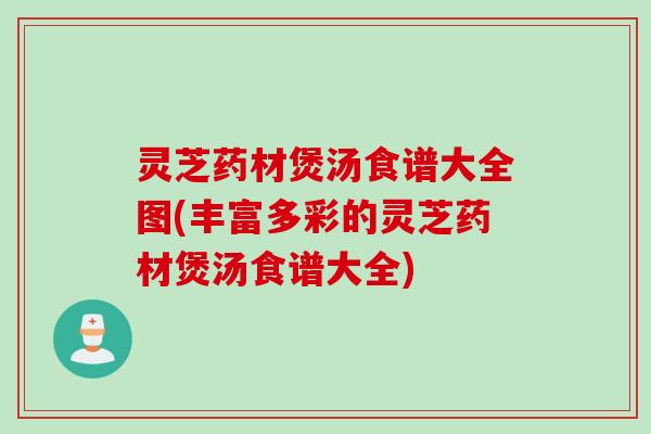 灵芝药材煲汤食谱大全图(丰富多彩的灵芝药材煲汤食谱大全)