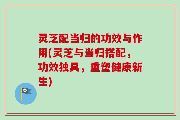 灵芝配当归的功效与作用(灵芝与当归搭配,功效独具,重塑健康新生) 灵芝配当归的功效与作用(灵芝与当归搭配,功效独具,重塑健康新生)