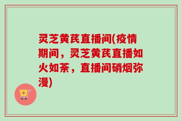 灵芝黄芪直播间(疫情期间，灵芝黄芪直播如火如荼，直播间硝烟弥漫)