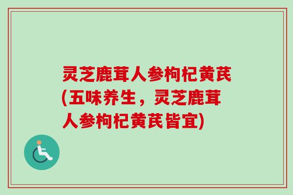 灵芝鹿茸人参枸杞黄芪(五味养生，灵芝鹿茸人参枸杞黄芪皆宜)