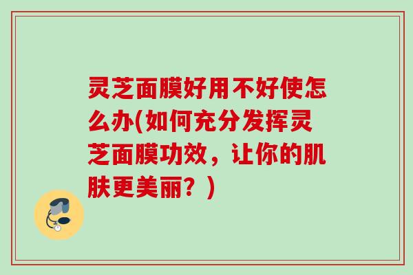 灵芝面膜好用不好使怎么办(如何充分发挥灵芝面膜功效,让你的更美丽?) 灵芝面膜好用不好使怎么办(如何充分发挥灵芝面膜功效,让你的更美丽?)