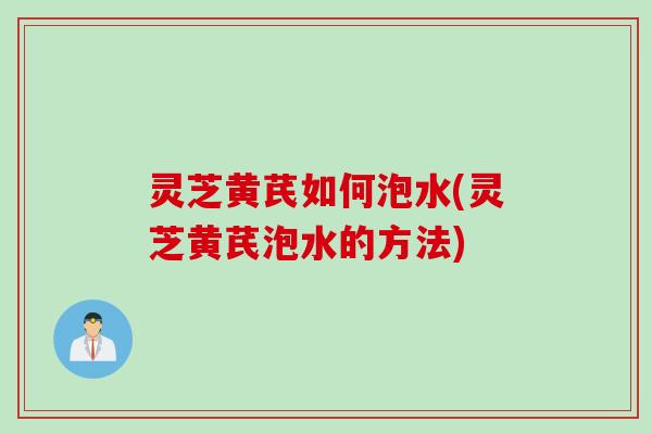 灵芝黄芪如何泡水(灵芝黄芪泡水的方法) 灵芝黄芪如何泡水(灵芝黄芪泡水的方法)