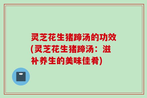 灵芝花生猪蹄汤的功效(灵芝花生猪蹄汤：滋补养生的美味佳肴)