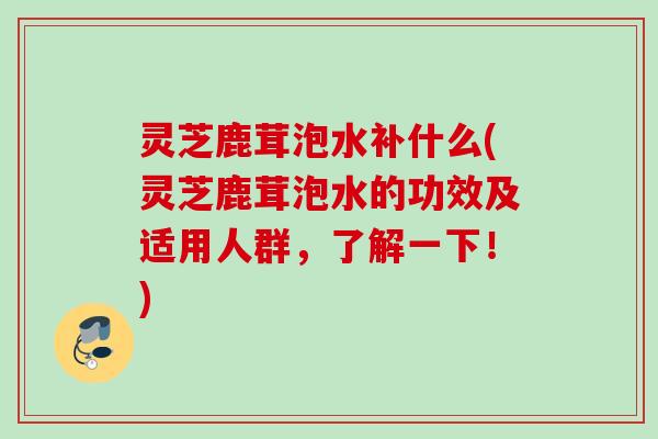 灵芝鹿茸泡水补什么(灵芝鹿茸泡水的功效及适用人群，了解一下！)