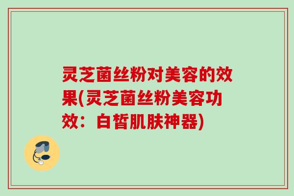 灵芝菌丝粉对美容的效果(灵芝菌丝粉美容功效:白皙神器) 灵芝菌丝粉对美容的效果(灵芝菌丝粉美容功效:白皙神器)