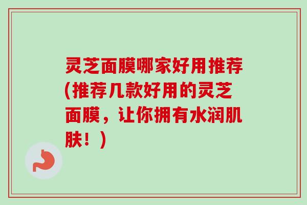 灵芝面膜哪家好用推荐(推荐几款好用的灵芝面膜，让你拥有水润肌肤！)