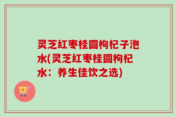 灵芝红枣桂圆枸杞子泡水(灵芝红枣桂圆枸杞水：养生佳饮之选)