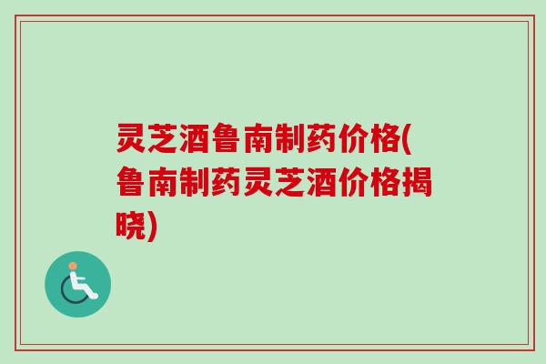 灵芝酒鲁南制药价格(鲁南制药灵芝酒价格揭晓)