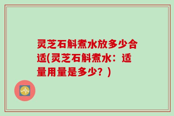 灵芝石斛煮水放多少合适(灵芝石斛煮水:适量用量是多少?) 灵芝石斛煮水放多少合适(灵芝石斛煮水:适量用量是多少?)