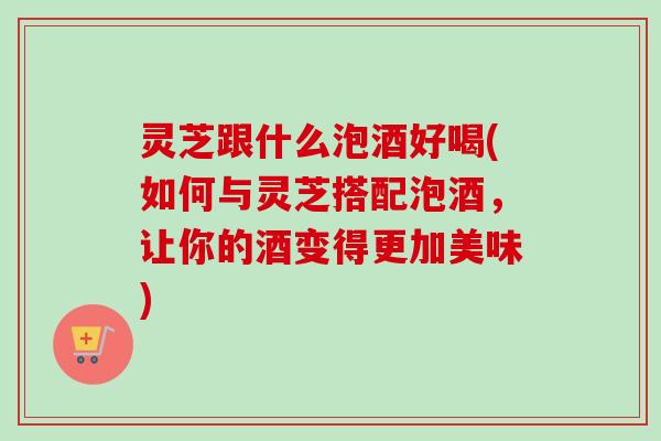 灵芝跟什么泡酒好喝(如何与灵芝搭配泡酒，让你的酒变得更加美味)