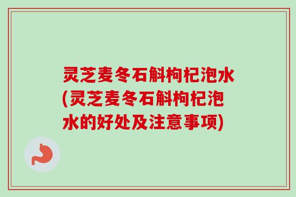 灵芝麦冬石斛枸杞泡水(灵芝麦冬石斛枸杞泡水的好处及注意事项) 灵芝麦冬石斛枸杞泡水(灵芝麦冬石斛枸杞泡水的好处及注意事项)