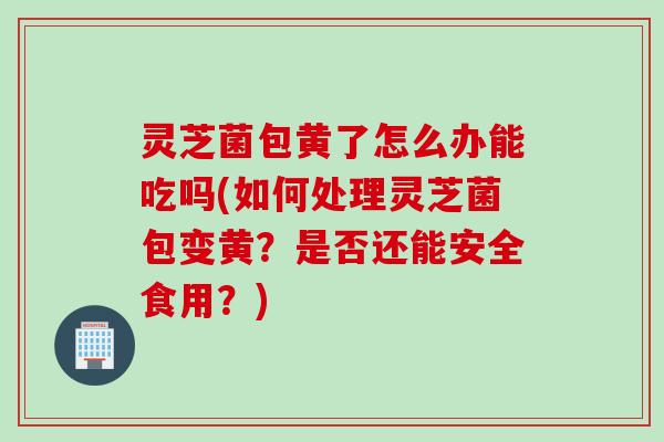 灵芝菌包黄了怎么办能吃吗(如何处理灵芝菌包变黄?是否还能安全食用?) 灵芝菌包黄了怎么办能吃吗(如何处理灵芝菌包变黄?是否还能安全食用?)