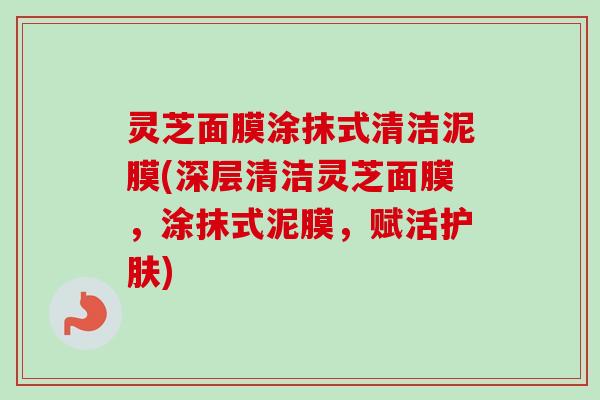 灵芝面膜涂抹式清洁泥膜(深层清洁灵芝面膜，涂抹式泥膜，赋活护肤)