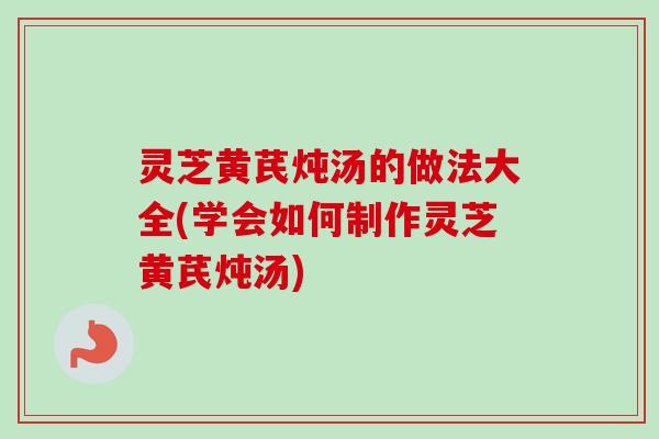 灵芝黄芪炖汤的做法大全(学会如何制作灵芝黄芪炖汤)