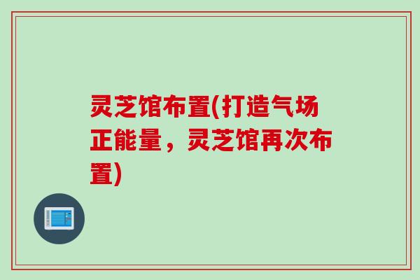 灵芝馆布置(打造气场正能量，灵芝馆再次布置)
