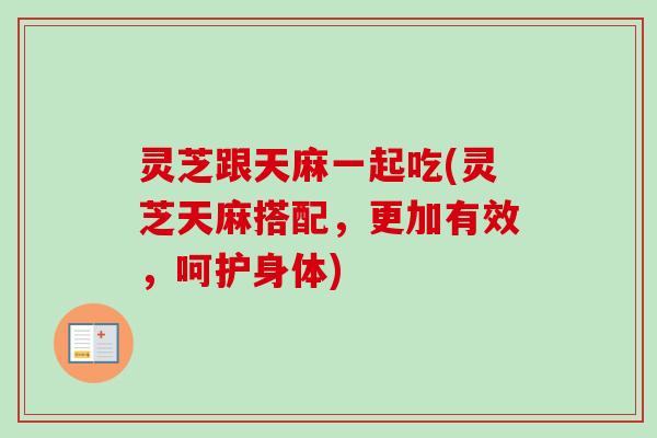 灵芝跟天麻一起吃(灵芝天麻搭配,更加有效,呵护身体) 灵芝跟天麻一起吃(灵芝天麻搭配,更加有效,呵护身体)