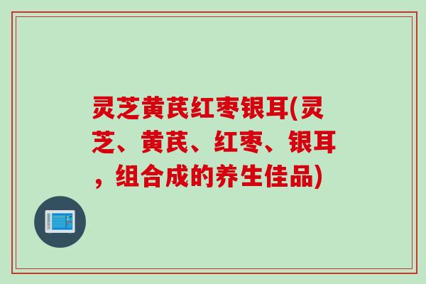 灵芝黄芪红枣银耳(灵芝、黄芪、红枣、银耳，组合成的养生佳品)