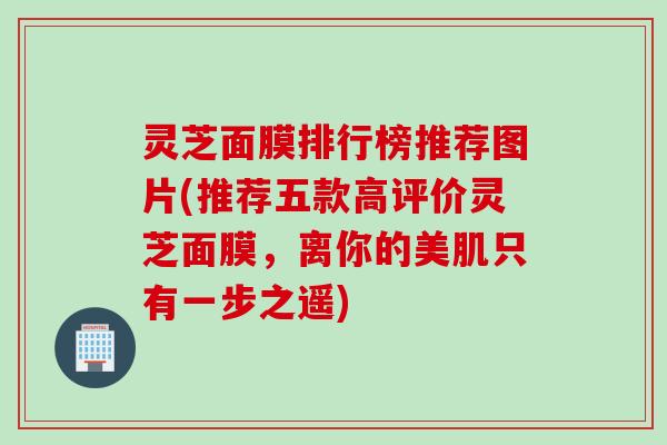 灵芝面膜排行榜推荐图片(推荐五款高评价灵芝面膜，离你的美肌只有一步之遥)