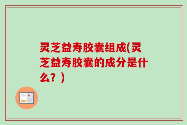 灵芝益寿胶囊组成(灵芝益寿胶囊的成分是什么？)