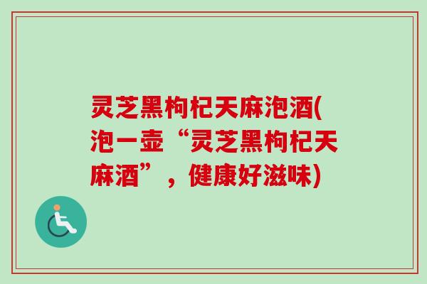 灵芝黑枸杞天麻泡酒(泡一壶“灵芝黑枸杞天麻酒”，健康好滋味)