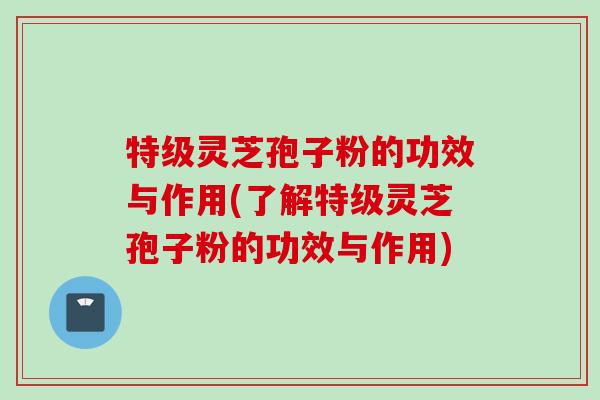 特级灵芝孢子粉的功效与作用(了解特级灵芝孢子粉的功效与作用)