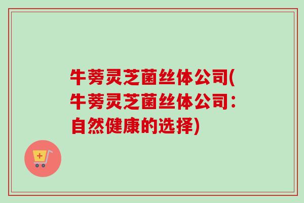 牛蒡灵芝菌丝体公司(牛蒡灵芝菌丝体公司：自然健康的选择)