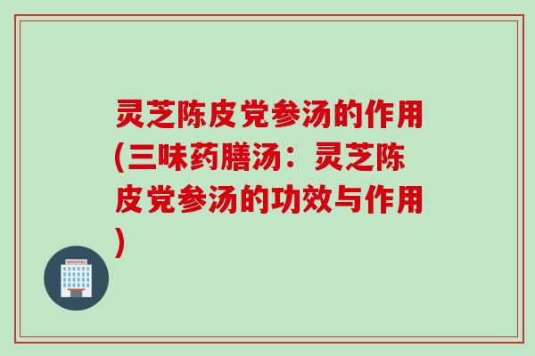 灵芝陈皮党参汤的作用(三味药膳汤：灵芝陈皮党参汤的功效与作用)