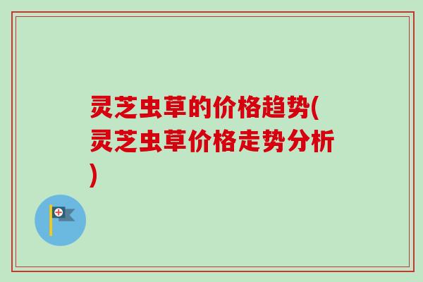 灵芝虫草的价格趋势(灵芝虫草价格走势分析)