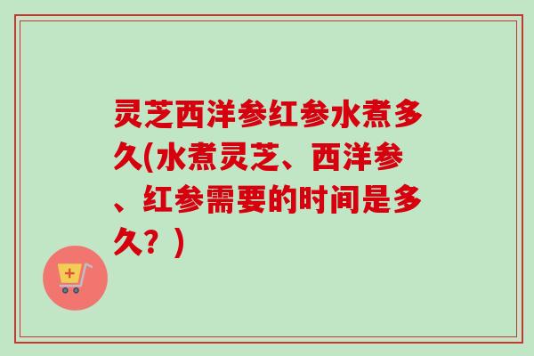 灵芝西洋参红参水煮多久(水煮灵芝、西洋参、红参需要的时间是多久？)