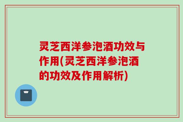 灵芝西洋参泡酒功效与作用(灵芝西洋参泡酒的功效及作用解析)