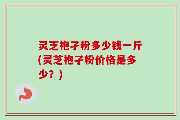 灵芝袍孑粉多少钱一斤(灵芝袍孑粉价格是多少？)
