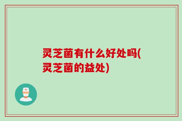 灵芝菌有什么好处吗(灵芝菌的益处)
