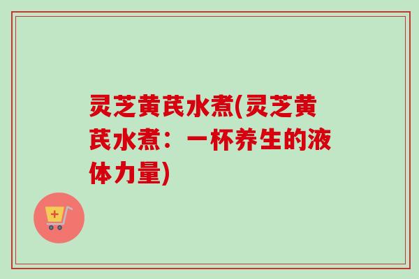 灵芝黄芪水煮(灵芝黄芪水煮：一杯养生的液体力量)