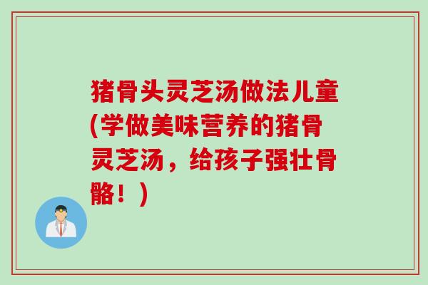 猪骨头灵芝汤做法儿童(学做美味营养的猪骨灵芝汤,给孩子强壮骨骼!) 猪骨头灵芝汤做法儿童(学做美味营养的猪骨灵芝汤,给孩子强壮骨骼!)