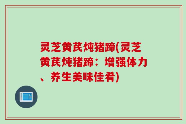 灵芝黄芪炖猪蹄(灵芝黄芪炖猪蹄:增强体力、养生美味佳肴) 灵芝黄芪炖猪蹄(灵芝黄芪炖猪蹄:增强体力、养生美味佳肴)