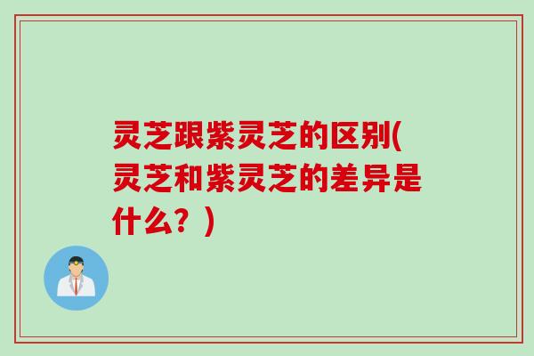 灵芝跟紫灵芝的区别(灵芝和紫灵芝的差异是什么？)