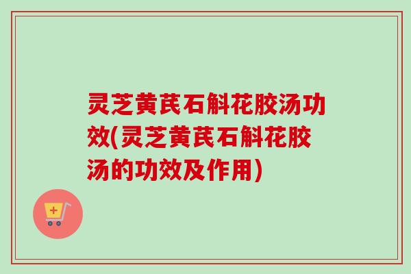 灵芝黄芪石斛花胶汤功效(灵芝黄芪石斛花胶汤的功效及作用)