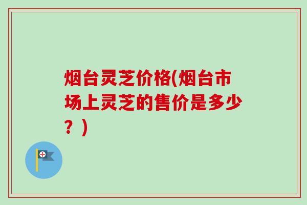烟台灵芝价格(烟台市场上灵芝的售价是多少？)